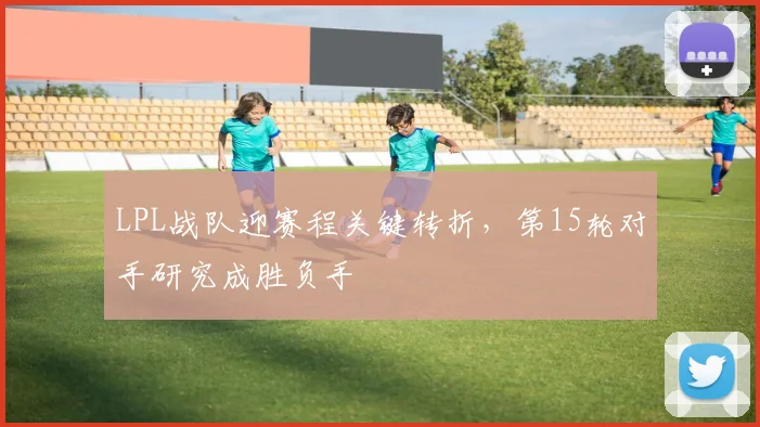 LPL战队迎赛程关键转折，第15轮对手研究成胜负手
