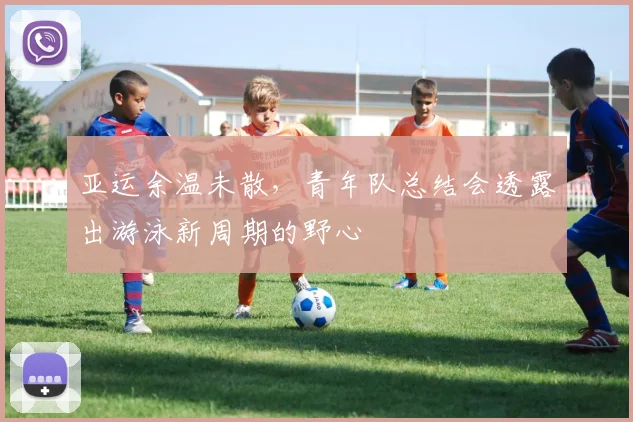 亚运余温未散，青年队总结会透露出游泳新周期的野心