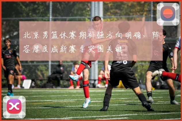 北京男篮休赛期补强方向明确，阵容厚度成新赛季突围关键