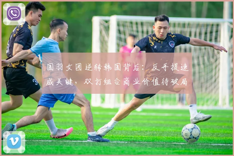 国羽女团逆转韩国背后：反手提速成关键，双打组合商业价值待破局