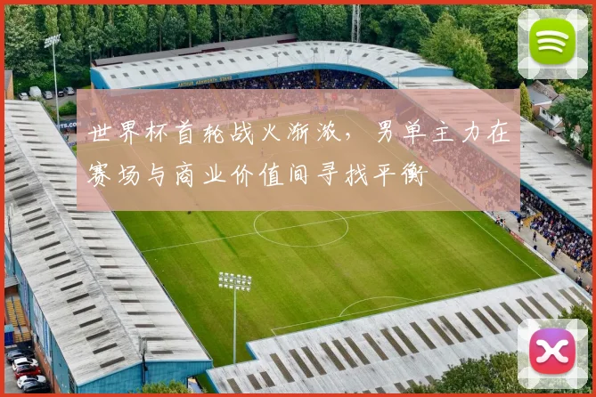 世界杯首轮战火渐浓，男单主力在赛场与商业价值间寻找平衡