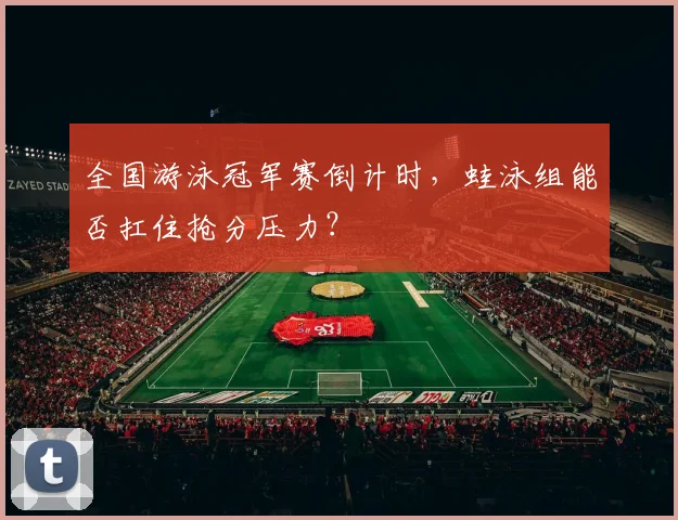 全国游泳冠军赛倒计时，蛙泳组能否扛住抢分压力？