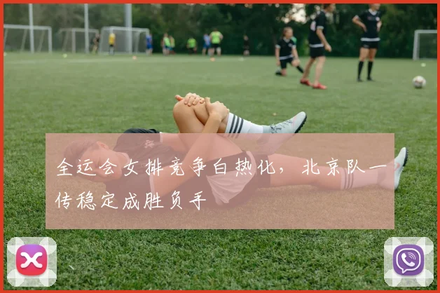 全运会女排竞争白热化，北京队一传稳定成胜负手