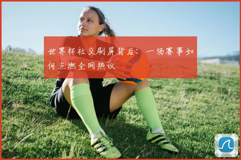 世界杯社交刷屏背后：一场赛事如何点燃全网热议