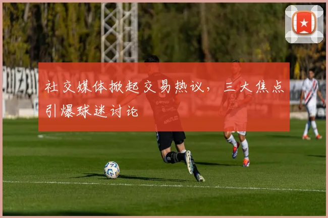 社交媒体掀起交易热议，三大焦点引爆球迷讨论
