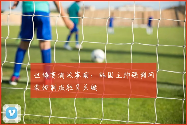 世锦赛淘汰赛前，韩国主帅强调网前控制成胜负关键