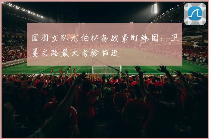 国羽女队尤伯杯备战紧盯韩国，卫冕之路最大考验临近