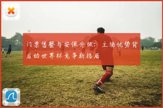 门票售罄与安保升级：主场优势背后的世界杯竞争新格局