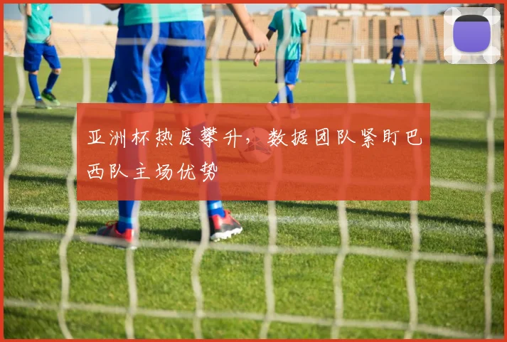 亚洲杯热度攀升，数据团队紧盯巴西队主场优势