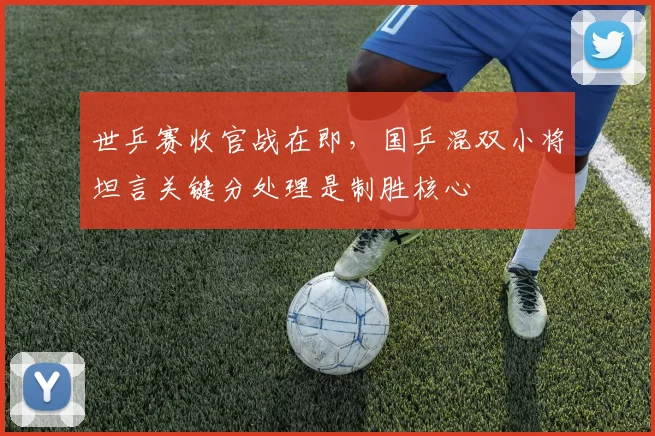 世乒赛收官战在即，国乒混双小将坦言关键分处理是制胜核心