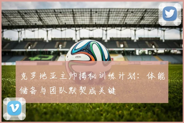 克罗地亚主帅揭秘训练计划：体能储备与团队默契成关键