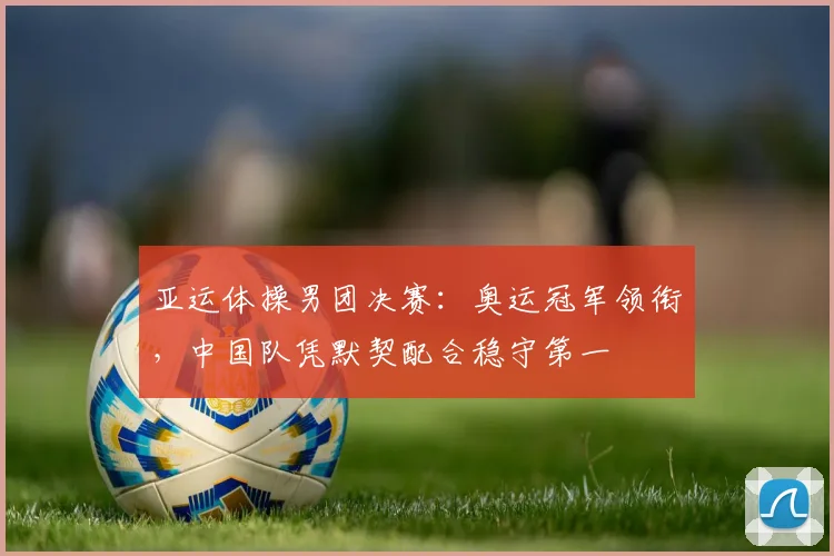 亚运体操男团决赛：奥运冠军领衔，中国队凭默契配合稳守第一