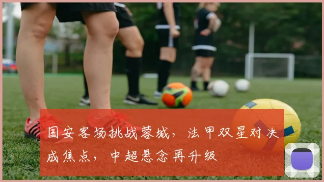 国安客场挑战蓉城，法甲双星对决成焦点，中超悬念再升级