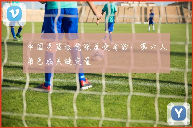 中国男篮板凳深度受考验，第六人角色成关键变量