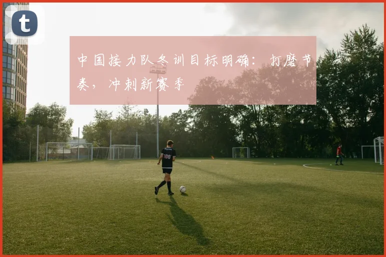 中国接力队冬训目标明确：打磨节奏，冲刺新赛季