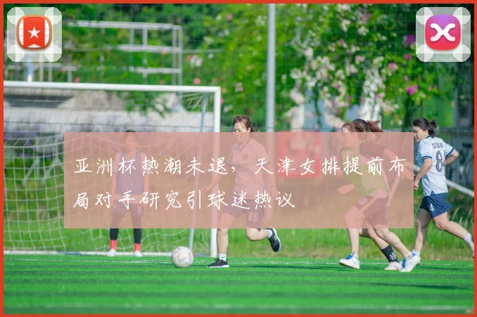 亚洲杯热潮未退，天津女排提前布局对手研究引球迷热议