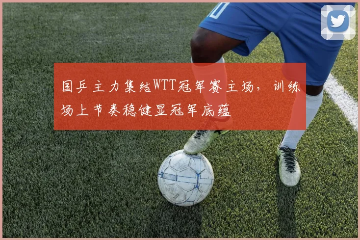 国乒主力集结WTT冠军赛主场，训练场上节奏稳健显冠军底蕴