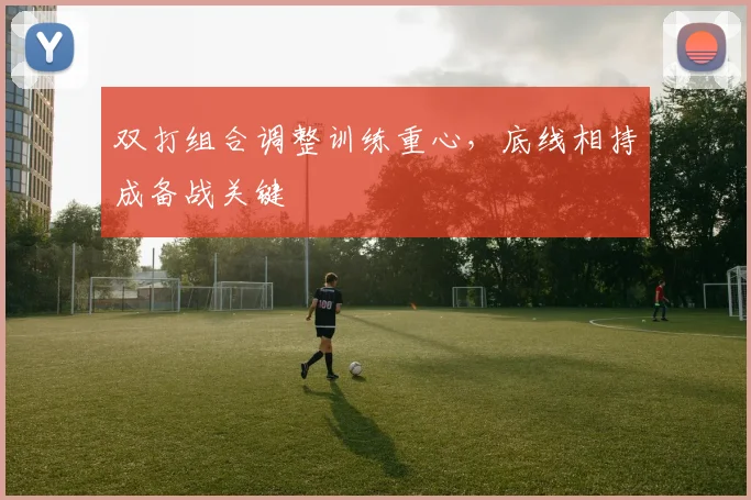 双打组合调整训练重心，底线相持成备战关键