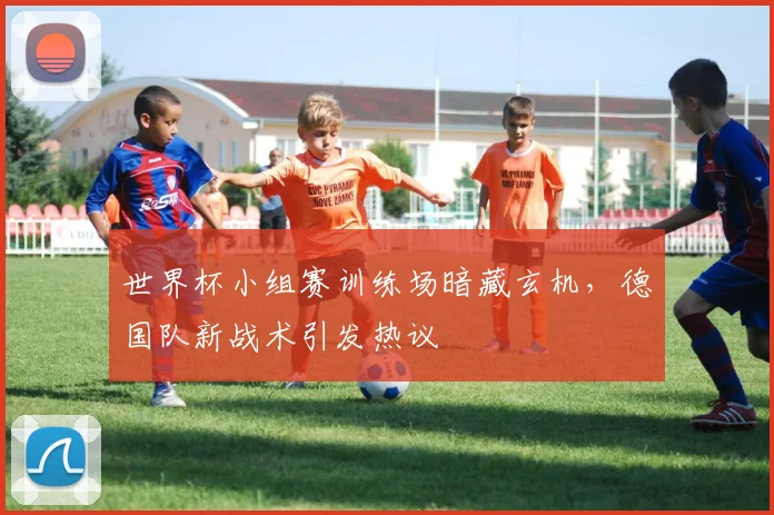 世界杯小组赛训练场暗藏玄机，德国队新战术引发热议