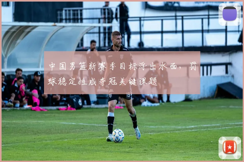 中国男篮新赛季目标浮出水面，罚球稳定性成夺冠关键课题