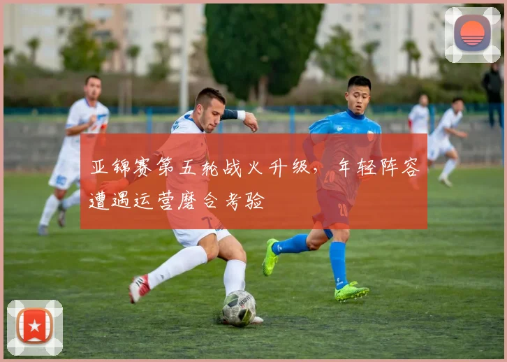 亚锦赛第五轮战火升级，年轻阵容遭遇运营磨合考验