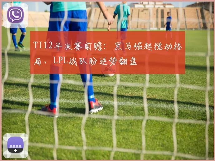 TI12半决赛前瞻：黑马崛起搅动格局，LPL战队盼逆势翻盘