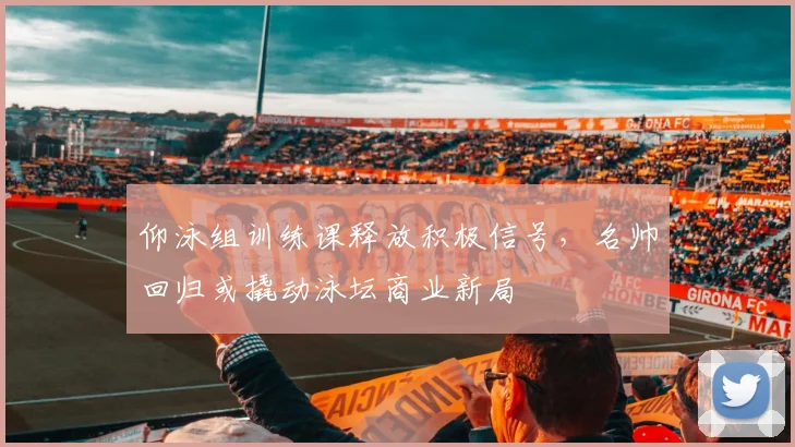 仰泳组训练课释放积极信号，名帅回归或撬动泳坛商业新局