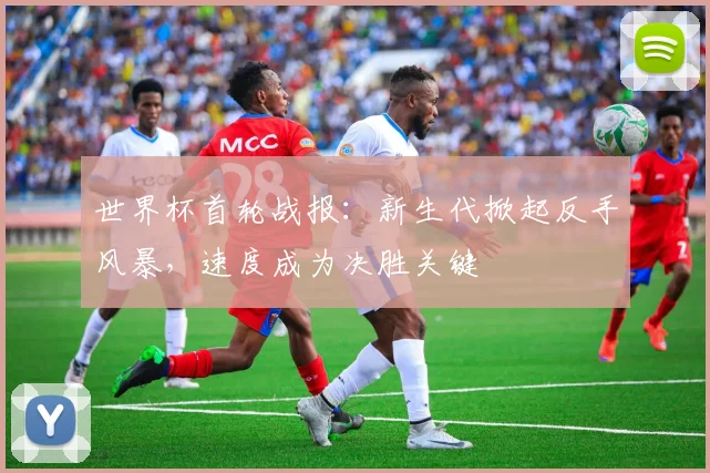 世界杯首轮战报：新生代掀起反手风暴，速度成为决胜关键