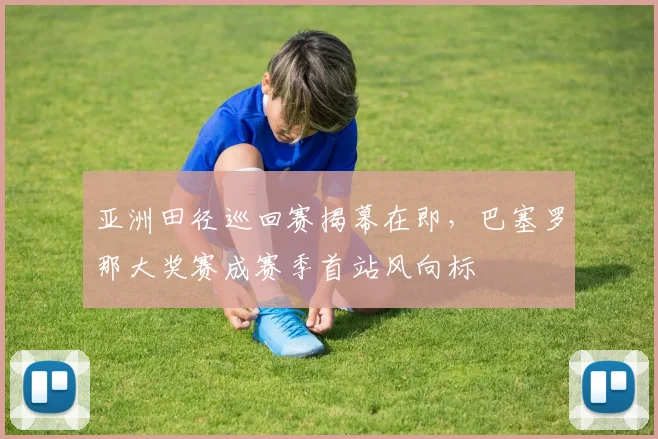 亚洲田径巡回赛揭幕在即，巴塞罗那大奖赛成赛季首站风向标