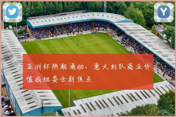 亚洲杯热潮涌动，意大利队商业价值成组委会新焦点