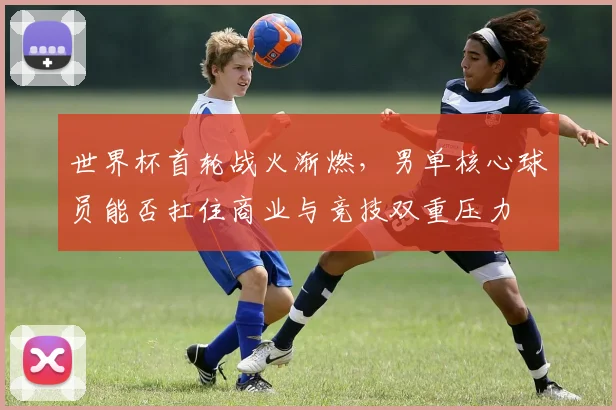 世界杯首轮战火渐燃，男单核心球员能否扛住商业与竞技双重压力