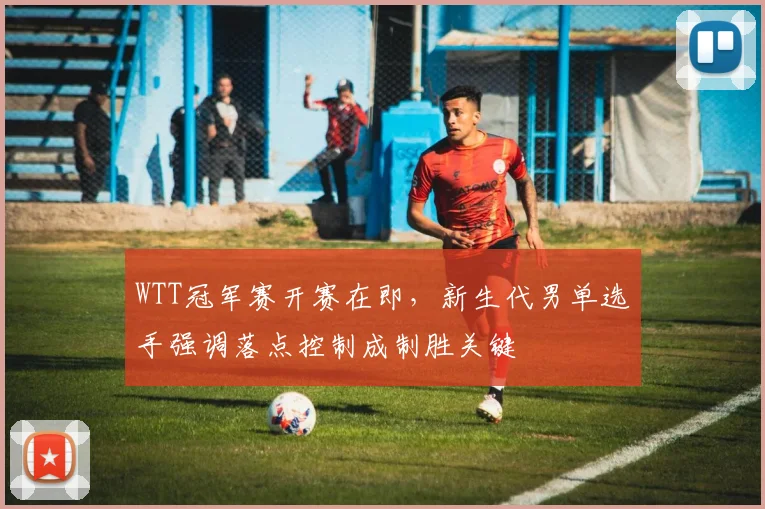 WTT冠军赛开赛在即，新生代男单选手强调落点控制成制胜关键