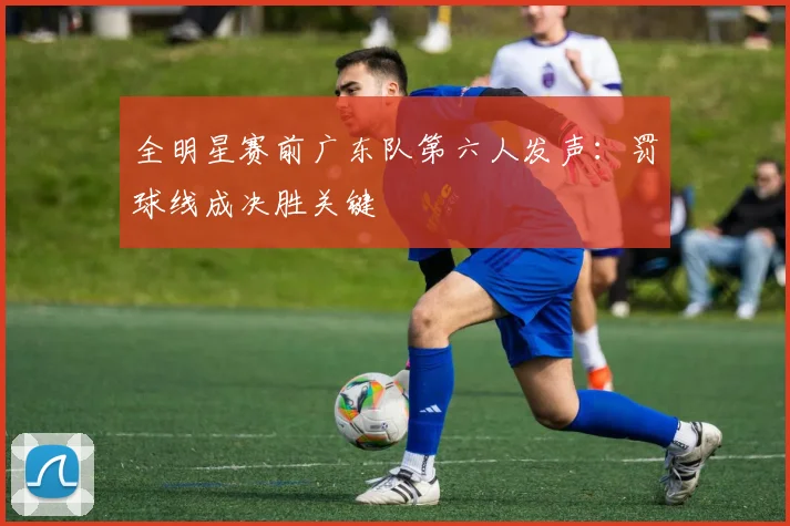 全明星赛前广东队第六人发声：罚球线成决胜关键