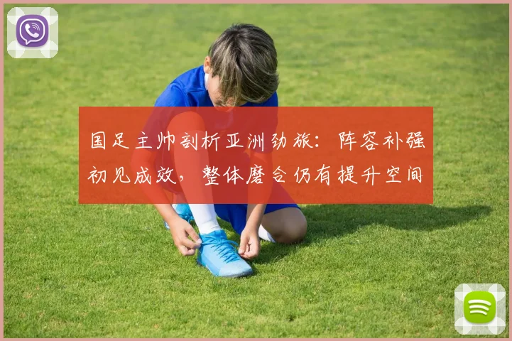 国足主帅剖析亚洲劲旅：阵容补强初见成效，整体磨合仍有提升空间