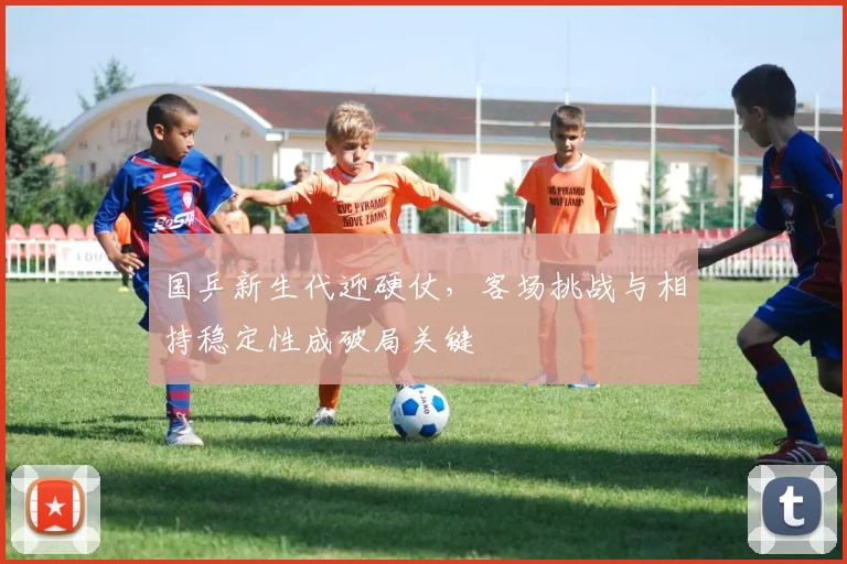 国乒新生代迎硬仗，客场挑战与相持稳定性成破局关键