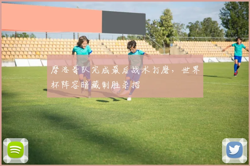摩洛哥队完成最后战术打磨，世界杯阵容暗藏制胜杀招