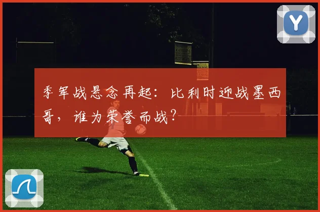 季军战悬念再起：比利时迎战墨西哥，谁为荣誉而战？