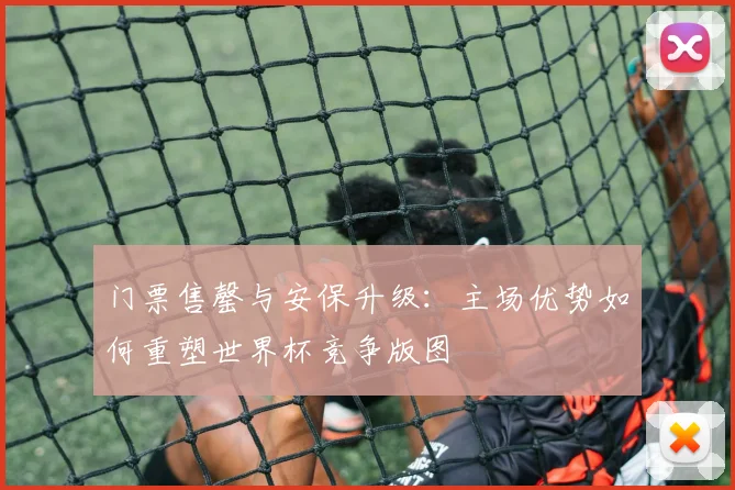 门票售罄与安保升级：主场优势如何重塑世界杯竞争版图