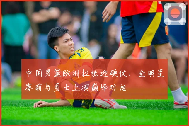 中国男篮欧洲拉练迎硬仗，全明星赛前与勇士上演巅峰对话