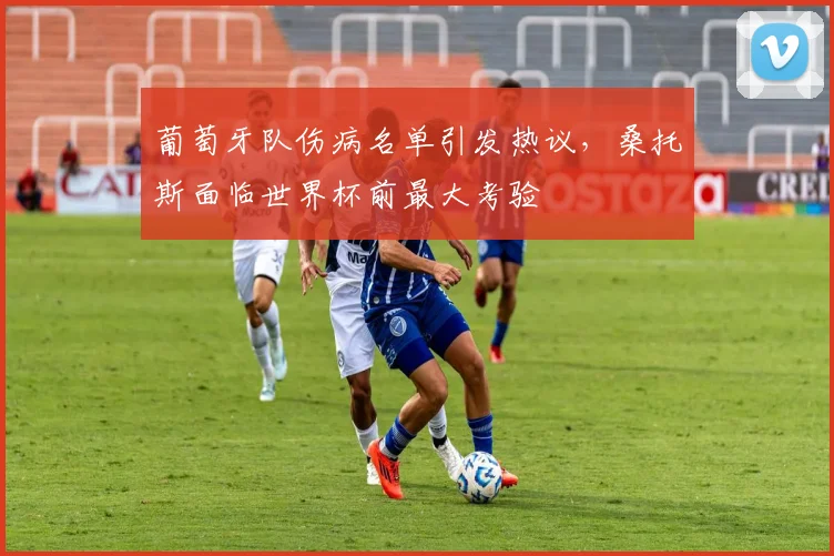 葡萄牙队伤病名单引发热议，桑托斯面临世界杯前最大考验