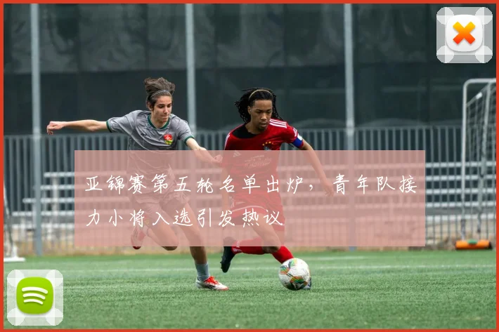 亚锦赛第五轮名单出炉，青年队接力小将入选引发热议