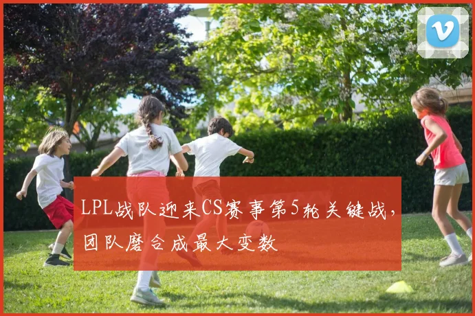 LPL战队迎来CS赛事第5轮关键战，团队磨合成最大变数