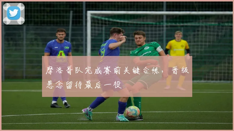 摩洛哥队完成赛前关键合练，晋级悬念留待最后一役