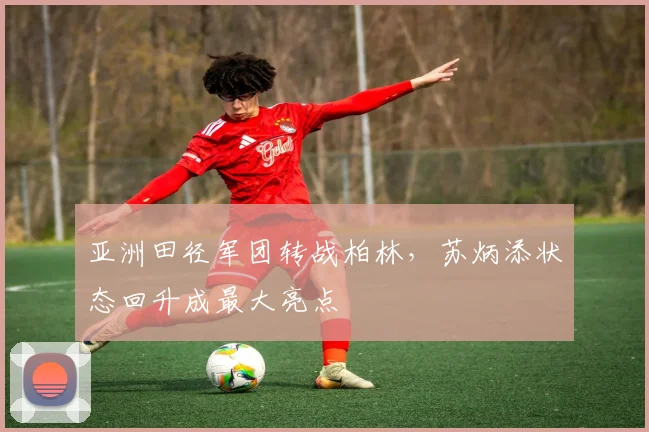 亚洲田径军团转战柏林，苏炳添状态回升成最大亮点
