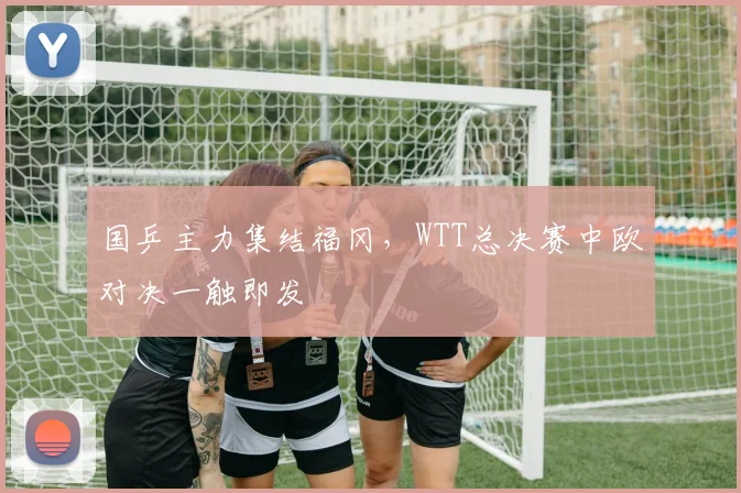 国乒主力集结福冈，WTT总决赛中欧对决一触即发