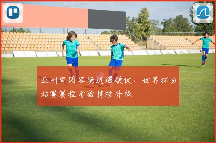 亚洲军团客场连遇硬仗，世界杯分站赛赛程考验持续升级