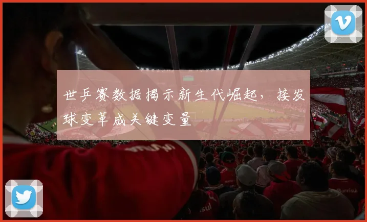 世乒赛数据揭示新生代崛起，接发球变革成关键变量