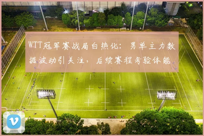 WTT冠军赛战局白热化：男单主力数据波动引关注，后续赛程考验体能储备