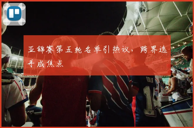 亚锦赛第五轮名单引热议，跨界选手成焦点