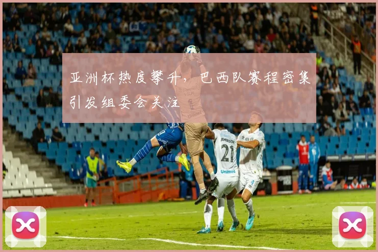 亚洲杯热度攀升，巴西队赛程密集引发组委会关注